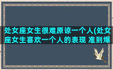 处女座女生很难原谅一个人(处女座女生喜欢一个人的表现 准到爆)